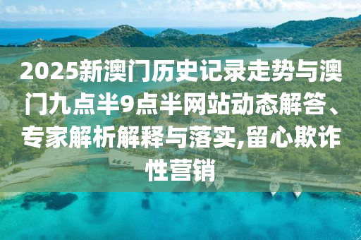 2025新澳門歷史記錄走勢與澳門九點(diǎn)半9點(diǎn)半網(wǎng)站動(dòng)態(tài)解答、專家解析解釋與落實(shí),留心欺詐性營銷