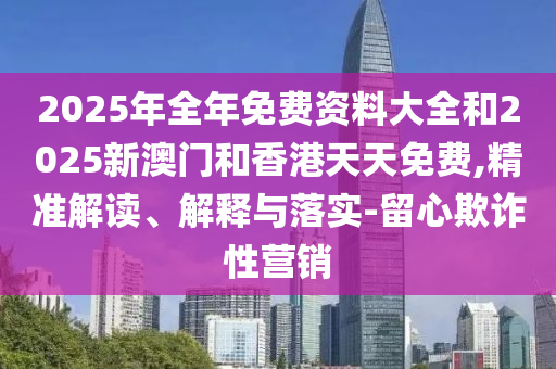 2025年全年免費資料大全和2025新澳門和香港天天免費,精準解讀、解釋與落實-留心欺詐性營銷