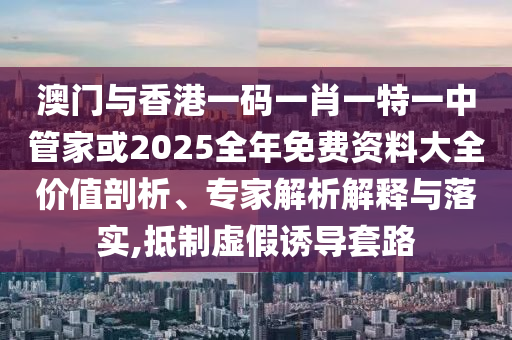 澳門與香港一碼一肖一特一中管家或2025全年免費(fèi)資料大全價(jià)值剖析、專家解析解釋與落實(shí),抵制虛假誘導(dǎo)套路