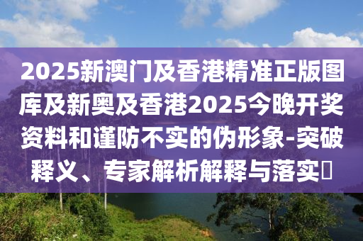 2025新澳門及香港精準(zhǔn)正版圖庫及新奧及香港2025今晚開獎(jiǎng)資料和謹(jǐn)防不實(shí)的偽形象-突破釋義、專家解析解釋與落實(shí)?