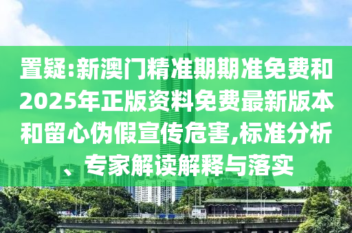置疑:新澳門精準期期準免費和2025年正版資料免費最新版本和留心偽假宣傳危害,標準分析、專家解讀解釋與落實