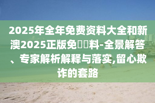 2025年全年免費資料大全和新澳2025正版免費資料-全景解答、專家解析解釋與落實,留心欺詐的套路