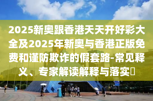2025新奧跟香港天天開好彩大全及2025年新奧與香港正版免費和謹防欺詐的假套路-常見釋義、專家解讀解釋與落實?