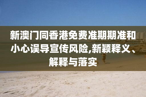 新澳門同香港免費準期期準和小心誤導宣傳風險,新穎釋義、解釋與落實