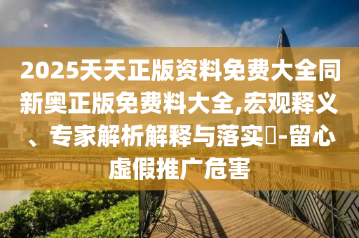 2025天天正版資料免費大全同新奧正版免費料大全,宏觀釋義、專家解析解釋與落實?-留心虛假推廣危害