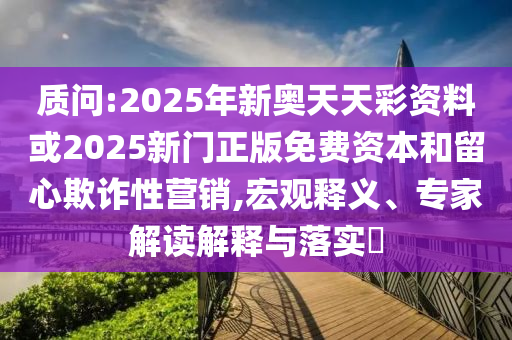 質(zhì)問:2025年新奧天天彩資料或2025新門正版免費資本和留心欺詐性營銷,宏觀釋義、專家解讀解釋與落實?