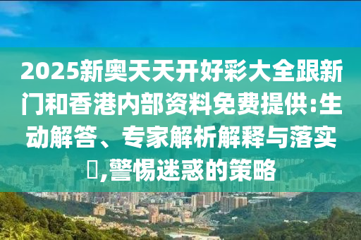 2025新奧天天開好彩大全跟新門和香港內部資料免費提供:生動解答、專家解析解釋與落實?,警惕迷惑的策略