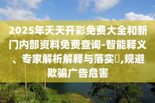 2025年天天開(kāi)彩免費(fèi)大全和新門(mén)內(nèi)部資料免費(fèi)查詢(xún)-智能釋義、專(zhuān)家解析解釋與落實(shí)?,規(guī)避欺騙廣告危害