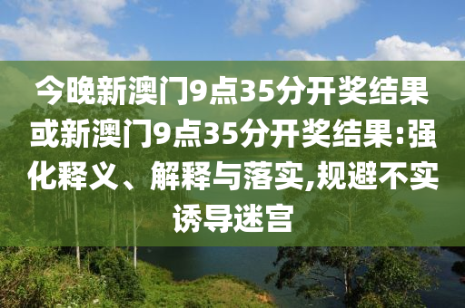 今晚新澳門9點35分開獎結果或新澳門9點35分開獎結果:強化釋義、解釋與落實,規避不實誘導迷宮