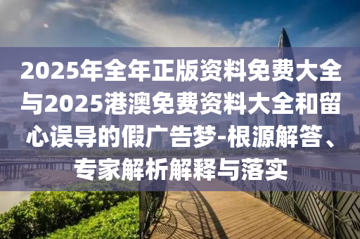 2025年全年正版資料免費大全與2025港澳免費資料大全和留心誤導的假廣告夢-根源解答、專家解析解釋與落實
