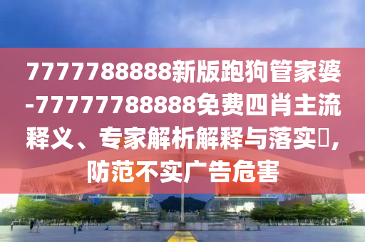 7777788888新版跑狗管家婆-77777788888免費四肖主流釋義、專家解析解釋與落實?,防范不實廣告危害