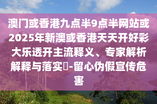 澳門或香港九點半9點半網站或2025年新澳或香港天天開好彩大樂透開主流釋義、專家解析解釋與落實?-留心偽假宣傳危害