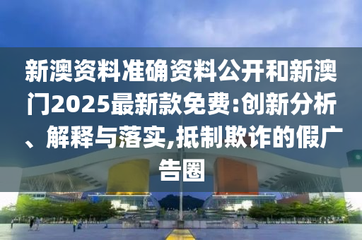 新澳資料準確資料公開和新澳門2025最新款免費:創(chuàng)新分析、解釋與落實,抵制欺詐的假廣告圈