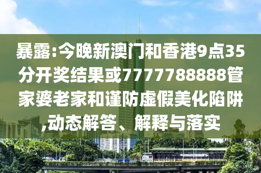 暴露:今晚新澳門和香港9點(diǎn)35分開獎結(jié)果或7777788888管家婆老家和謹(jǐn)防虛假美化陷阱,動態(tài)解答、解釋與落實