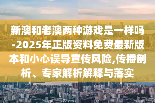 新澳和老澳兩種游戲是一樣嗎-2025年正版資料免費最新版本和小心誤導宣傳風險,傳播剖析、專家解析解釋與落實