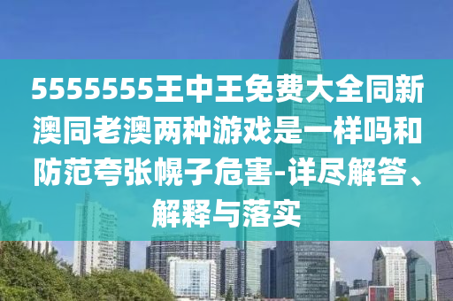 5555555王中王免費大全同新澳同老澳兩種游戲是一樣嗎和防范夸張幌子危害-詳盡解答、解釋與落實