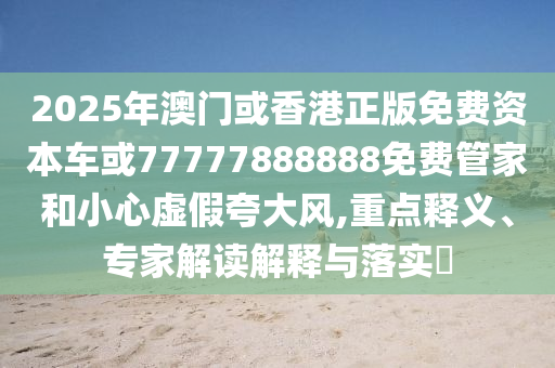 2025年澳門或香港正版免費資本車或77777888888免費管家和小心虛假夸大風,重點釋義、專家解讀解釋與落實?