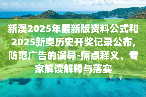 新澳2025年最新版資料公式和2025新奧歷史開獎記錄公布,防范廣告的誤導-痛點釋義、專家解讀解釋與落實