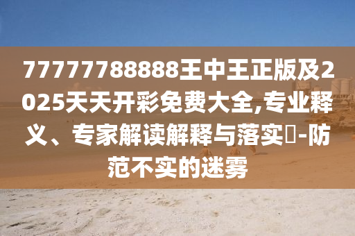 77777788888王中王正版及2025天天開彩免費大全,專業釋義、專家解讀解釋與落實?-防范不實的迷霧