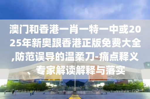 澳門和香港一肖一特一中或2025年新奧跟香港正版免費大全,防范誤導的溫柔刀-痛點釋義、專家解讀解釋與落實