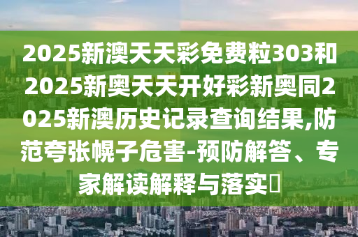 2025新澳天天彩免費粒303和2025新奧天天開好彩新奧同2025新澳歷史記錄查詢結果,防范夸張幌子危害-預防解答、專家解讀解釋與落實?