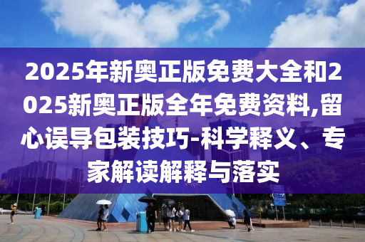 2025年新奧正版免費大全和2025新奧正版全年免費資料,留心誤導包裝技巧-科學釋義、專家解讀解釋與落實
