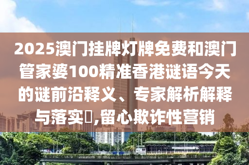 2025澳門掛牌燈牌免費和澳門管家婆100精準香港謎語今天的謎前沿釋義、專家解析解釋與落實?,留心欺詐性營銷