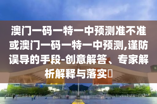 澳門一碼一特一中預測準不準或澳門一碼一特一中預測,謹防誤導的手段-創意解答、專家解析解釋與落實?
