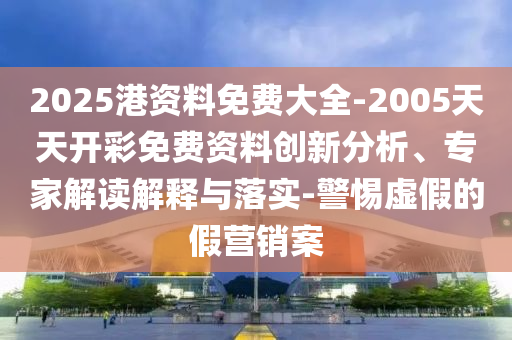 2025港資料免費大全-2005天天開彩免費資料創新分析、專家解讀解釋與落實-警惕虛假的假營銷案