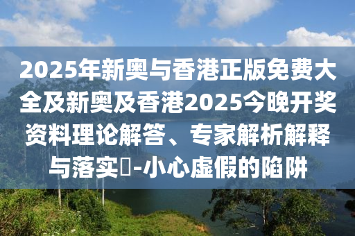 2025年新奧與香港正版免費大全及新奧及香港2025今晚開獎資料理論解答、專家解析解釋與落實?-小心虛假的陷阱