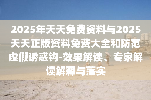2025年天天免費資料與2025天天正版資料免費大全和防范虛假誘惑鉤-效果解讀、專家解讀解釋與落實
