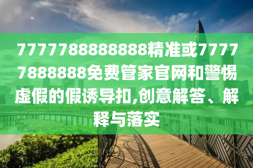 7777788888888精準(zhǔn)或77777888888免費管家官網(wǎng)和警惕虛假的假誘導(dǎo)扣,創(chuàng)意解答、解釋與落實