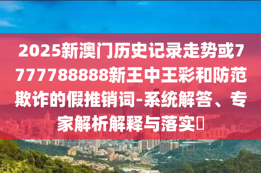 2025新澳門歷史記錄走勢或7777788888新王中王彩和防范欺詐的假推銷詞-系統解答、專家解析解釋與落實?