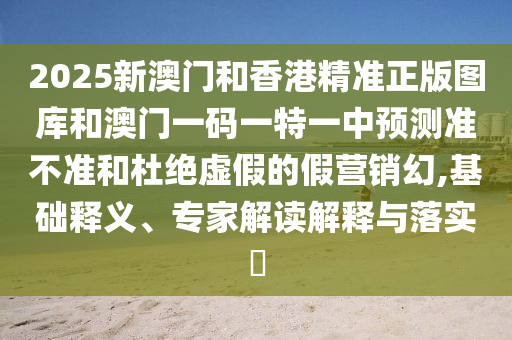 2025新澳門和香港精準(zhǔn)正版圖庫和澳門一碼一特一中預(yù)測(cè)準(zhǔn)不準(zhǔn)和杜絕虛假的假營(yíng)銷幻,基礎(chǔ)釋義、專家解讀解釋與落實(shí)?