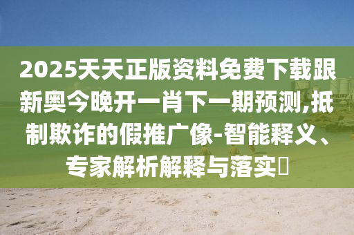 2025天天正版資料免費(fèi)下載跟新奧今晚開一肖下一期預(yù)測(cè),抵制欺詐的假推廣像-智能釋義、專家解析解釋與落實(shí)?