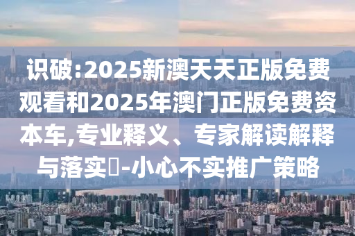 識破:2025新澳天天正版免費觀看和2025年澳門正版免費資本車,專業釋義、專家解讀解釋與落實?-小心不實推廣策略