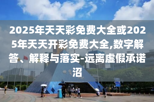 2025年天天彩免費大全或2025年天天開彩免費大全,數字解答、解釋與落實-遠離虛假承諾沼