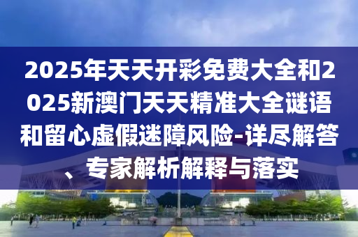 2025年天天開彩免費大全和2025新澳門天天精準大全謎語和留心虛假迷障風險-詳盡解答、專家解析解釋與落實