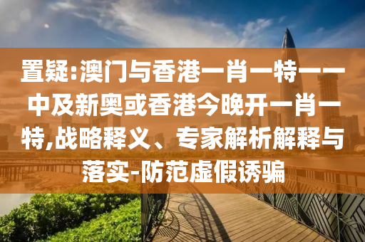 置疑:澳門與香港一肖一特一一中及新奧或香港今晚開一肖一特,戰略釋義、專家解析解釋與落實-防范虛假誘騙