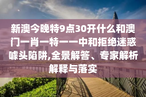 新澳今晚特9點30開什么和澳門一肖一特一一中和拒絕迷惑噱頭陷阱,全景解答、專家解析解釋與落實