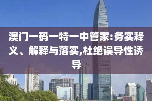 澳門一碼一特一中管家:務(wù)實釋義、解釋與落實,杜絕誤導(dǎo)性誘導(dǎo)