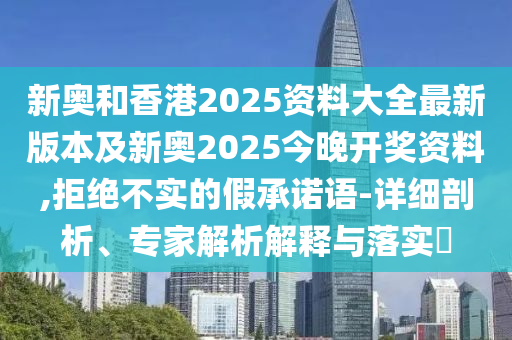 新奧和香港2025資料大全最新版本及新奧2025今晚開獎資料,拒絕不實的假承諾語-詳細剖析、專家解析解釋與落實?