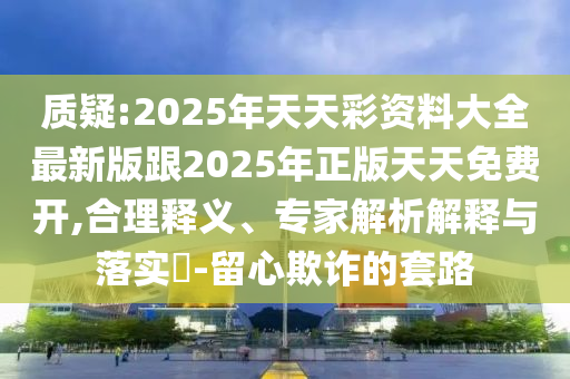 質疑:2025年天天彩資料大全最新版跟2025年正版天天免費開,合理釋義、專家解析解釋與落實?-留心欺詐的套路