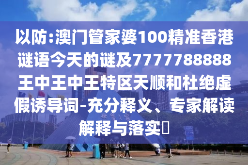 以防:澳門管家婆100精準香港謎語今天的謎及7777788888王中王中王特區天順和杜絕虛假誘導詞-充分釋義、專家解讀解釋與落實?