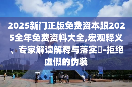 2025新門正版免費資本跟2025全年免費資料大全,宏觀釋義、專家解讀解釋與落實?-拒絕虛假的偽裝