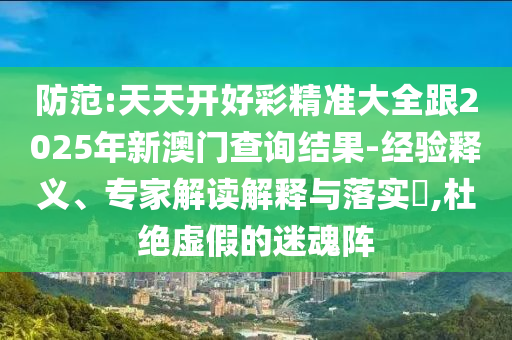 防范:天天開好彩精準大全跟2025年新澳門查詢結(jié)果-經(jīng)驗釋義、專家解讀解釋與落實?,杜絕虛假的迷魂陣