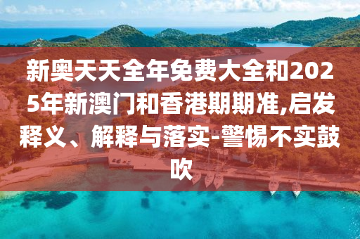 新奧天天全年免費大全和2025年新澳門和香港期期準,啟發釋義、解釋與落實-警惕不實鼓吹