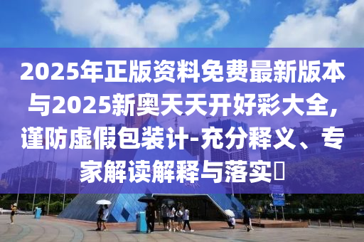 2025年正版資料免費最新版本與2025新奧天天開好彩大全,謹防虛假包裝計-充分釋義、專家解讀解釋與落實?