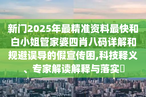 新門2025年最精準資料最快和白小姐管家婆四肖八碼詳解和規避誤導的假宣傳困,科技釋義、專家解讀解釋與落實?