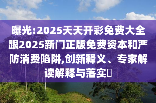 曝光:2025天天開彩免費(fèi)大全跟2025新門正版免費(fèi)資本和嚴(yán)防消費(fèi)陷阱,創(chuàng)新釋義、專家解讀解釋與落實(shí)?
